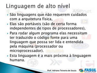    São linguagens que não requerem cuidados
    com a arquitetura física,
   Elas são portáveis (são de certa forma
    independentes de tipos de processadores),
   Para rodar algum programa elas necessitam
    ter traduzido o código fonte para uma
    linguagem que possa ser lida e entendida
    pela máquina (processador ou
    microprocessador).
   Esta linguagem é a mais próxima à linguagem
    humana.

                       Prof. Adriano Teixeira de Souza
 