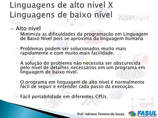    Alto nível
    ◦ Minimiza as dificuldades da programação em Linguagem
      de Baixo Nível pois se aproxima da linguagem humana

    ◦ Problemas podem ser solucionados muito mais
      rapidamente e com muito mais facilidade.

    ◦ A solução do problema não necessita ser obscurecida
      pelo nível de detalhes necessários em um programa em
      linguagem de baixo nível.

    ◦ O programa em linguagem de alto nível é normalmente
      fácil de seguir e entender cada passo da execução.

    ◦ Fácil portabilidade em diferentes CPUs.


                               Prof. Adriano Teixeira de Souza
 