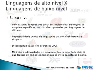    Baixo nível
    ◦ Indicada para funções que precisam implementar instruções de
      máquina específicas que não são suportadas por linguagens de
      alto nível.

    ◦ Impossibilidade de uso de linguagens de alto nível (hardware
      simples).

    ◦ Difícil portabilidade em diferentes CPUs.

    ◦ Minimiza as dificuldades de programação em notação binária já
      que faz uso de códigos mnemônicos ao invés da notação binária.




                                    Prof. Adriano Teixeira de Souza
 
