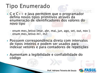    C e C++ e Java permitem que o programador
    defina novos tipos primitivos através da
    enumeração de identificadores dos valores do
    novo tipo

    ◦ enum mes_letivo {mar, abr, mai, jun, ago, set, out, nov };
    ◦ enum mes_letivo m1, m2;

   Possuem correspondência direta com intervalos
    de tipos inteiros e podem ser usados para
    indexar vetores e para contadores de repetições

   Aumentam a legibilidade e confiabilidade do
    código


                               Prof. Adriano Teixeira de Souza
 
