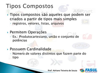    Tipos compostos são aqueles que podem ser
    criados a partir de tipos mais simples
    ◦ registros, vetores, listas, arquivos

   Permitem Operações
    ◦ Ex.: Produtocartesiano, união e conjunto de
      potências

   Possuem Cardinalidade
    ◦ Número de valores distintos que fazem parte do
      tipo



                              Prof. Adriano Teixeira de Souza
 