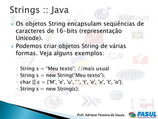    Os objetos String encapsulam seqüências de
    caracteres de 16-bits (representação
    Unicode).
   Podemos criar objetos String de várias
    formas. Veja alguns exemplos:

    ◦   String s = “Meu texto”; //mais usual
    ◦   String s = new String(“Meu texto”);
    ◦   char [] c = {'M', 'e', 'u', ' ', 't', 'e', 'x', 't', 'o'};
    ◦   String s = new String(c);




                                        Prof. Adriano Teixeira de Souza
 