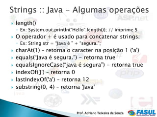    length()
    ◦ Ex: System.out.println(“Hello”.length()); // imprime 5
   O operador + é usado para concatenar strings.
    ◦ Ex: String str = “Java é ” + “segura.”;
   charAt(1) – retorna o caracter na posição 1 ('a')‫‏‬
   equals(“Java é segura.”) - retorna true
   equalsIgnoreCase(“java é segura”) - retorna true
   indexOf('J') – retorna 0
   lastIndexOf('a') – retorna 12
   substring(0, 4) – retorna 'Java'



                                 Prof. Adriano Teixeira de Souza
 