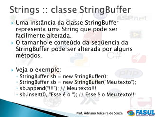    Uma instância da classe StringBuffer
    representa uma String que pode ser
    facilmente alterada.
   O tamanho e conteúdo da seqüencia da
    StringBuffer pode ser alterada por alguns
    métodos.

   Veja o exemplo:
    ◦   StringBuffer sb = new StringBuffer();
    ◦   StringBuffer sb = new StringBuffer(“Meu texto”);
    ◦   sb.append(“!!!”); // Meu texto!!!
    ◦   sb.insert(0, “Esse é o “); // Esse é o Meu texto!!!


                                Prof. Adriano Teixeira de Souza
 