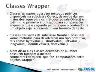    Classes Wrappers possuem métodos públicos
    disponíveis na subclasse Object, devemos dar um
    maior destaque para os métodos equals(Object) e
    toString, o primeiro é utilizado para comparações
    enquanto que o segundo permite que o conteúdo de
    um objeto seja representado em formato de texto.

   Classes derivadas da subclasse Number possuem
    vários métodos para devolverem um tipo primitivo,
    tais como: byteValue(), shortValue(), intValue(),
    longValue(), doubleValue(), floatValue().

   Alem disso a as classes derivadas de Number
    possuem também o método
    comparareTo(Object) que faz comparações entre
    objetos wrapper


                           Prof. Adriano Teixeira de Souza
 