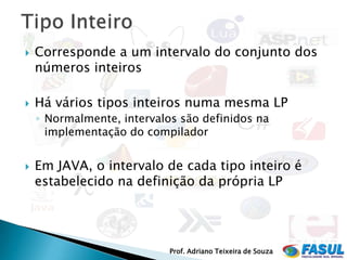    Corresponde a um intervalo do conjunto dos
    números inteiros

   Há vários tipos inteiros numa mesma LP
    ◦ Normalmente, intervalos são definidos na
      implementação do compilador


   Em JAVA, o intervalo de cada tipo inteiro é
    estabelecido na definição da própria LP




                            Prof. Adriano Teixeira de Souza
 