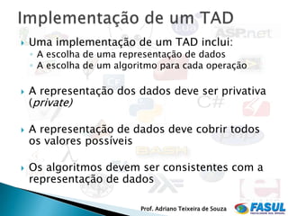    Uma implementação de um TAD inclui:
    ◦ A escolha de uma representação de dados
    ◦ A escolha de um algoritmo para cada operação

   A representação dos dados deve ser privativa
    (private)

   A representação de dados deve cobrir todos
    os valores possíveis

   Os algoritmos devem ser consistentes com a
    representação de dados

                           Prof. Adriano Teixeira de Souza
 