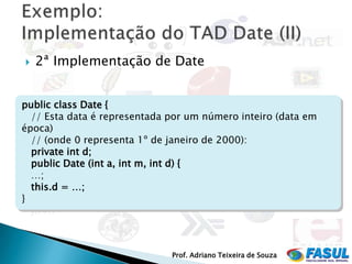    2ª Implementação de Date


public class Date {
  // Esta data é representada por um número inteiro (data em
época)
  // (onde 0 representa 1º de janeiro de 2000):
  private int d;
  public Date (int a, int m, int d) {
  …;
  this.d = …;
}




                              Prof. Adriano Teixeira de Souza
 