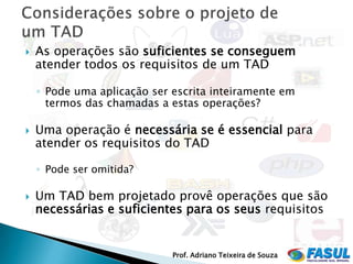    As operações são suficientes se conseguem
    atender todos os requisitos de um TAD

    ◦ Pode uma aplicação ser escrita inteiramente em
      termos das chamadas a estas operações?

   Uma operação é necessária se é essencial para
    atender os requisitos do TAD

    ◦ Pode ser omitida?

   Um TAD bem projetado provê operações que são
    necessárias e suficientes para os seus requisitos


                             Prof. Adriano Teixeira de Souza
 