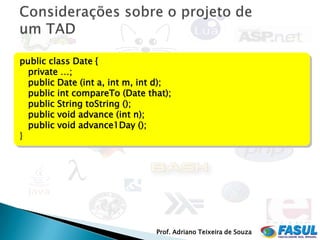 public class Date {
  private …;
  public Date (int a, int m, int d);
  public int compareTo (Date that);
  public String toString ();
  public void advance (int n);
  public void advance1Day ();
}




                                Prof. Adriano Teixeira de Souza
 