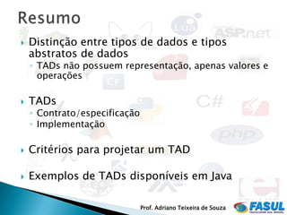    Distinção entre tipos de dados e tipos
    abstratos de dados
    ◦ TADs não possuem representação, apenas valores e
      operações

   TADs
    ◦ Contrato/especificação
    ◦ Implementação

   Critérios para projetar um TAD

   Exemplos de TADs disponíveis em Java

                               Prof. Adriano Teixeira de Souza
 