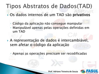    Os dados internos de um TAD são privativos

    ◦ Código da aplicação não consegue manipular
    ◦ Manipulável apenas pelas operações definidas em
      um TAD

   A representação de dados é intercambiável,
    sem afetar o código da aplicação

    ◦ Apenas as operações precisam ser recodificadas




                           Prof. Adriano Teixeira de Souza
 