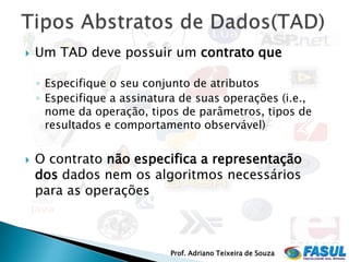    Um TAD deve possuir um contrato que

    ◦ Especifique o seu conjunto de atributos
    ◦ Especifique a assinatura de suas operações (i.e.,
      nome da operação, tipos de parâmetros, tipos de
      resultados e comportamento observável)


   O contrato não especifica a representação
    dos dados nem os algoritmos necessários
    para as operações



                            Prof. Adriano Teixeira de Souza
 