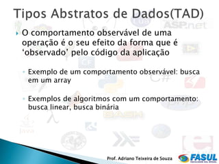    O comportamento observável de uma
    operação é o seu efeito da forma que é
    ‘observado’ pelo código da aplicação

    ◦ Exemplo de um comportamento observável: busca
      em um array

    ◦ Exemplos de algoritmos com um comportamento:
      busca linear, busca binária




                          Prof. Adriano Teixeira de Souza
 