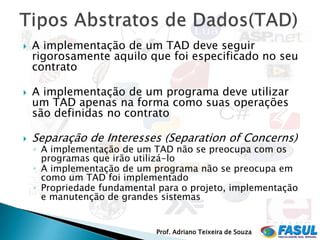    A implementação de um TAD deve seguir
    rigorosamente aquilo que foi especificado no seu
    contrato

   A implementação de um programa deve utilizar
    um TAD apenas na forma como suas operações
    são definidas no contrato

   Separação de Interesses (Separation of Concerns)
    ◦ A implementação de um TAD não se preocupa com os
      programas que irão utilizá-lo
    ◦ A implementação de um programa não se preocupa em
      como um TAD foi implementado
    ◦ Propriedade fundamental para o projeto, implementação
      e manutenção de grandes sistemas


                             Prof. Adriano Teixeira de Souza
 