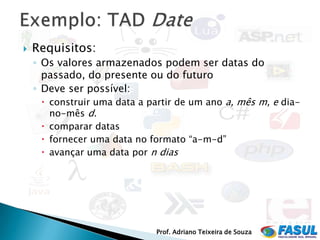    Requisitos:
    ◦ Os valores armazenados podem ser datas do
      passado, do presente ou do futuro
    ◦ Deve ser possível:
       construir uma data a partir de um ano a, mês m, e dia-
        no-mês d.
      comparar datas
      fornecer uma data no formato “a-m-d”
      avançar uma data por n dias




                              Prof. Adriano Teixeira de Souza
 
