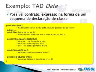    Possível contrato, expresso na forma de um
        esquema de declaração de classe
public class Date {
            // Cada valor de Date é uma data atual, do passado ou do futuro
 private ...;
 public Date (int a, int m, int d);
            // Constrói uma data com ano a, mês m, dia do mês d

    public int compareTo (Date that);
              // retorna -1 se é anterior a este,
              // ou 0 se a data é igual a este,
              // ou +1 se data é posterior a este

    public String toString ();
              // retorna a data no formato “a-m-d”

    public void advance (int n);
             // Avança a data de n dias (onde n >= 0)
}



                                                Prof. Adriano Teixeira de Souza
 