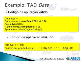    Código de aplicação válido

Date hoje = …;
Date pascoa = new Date(2001, 4, 15);
hoje.advance(16);
if (hoje.compareTo(pascoa) < 0)
System.out.println(hoje.toString());


       Código de aplicação inválido

hoje.d += 16;
System.out.println(hoje.a + '-' + hoje.m + '-' + hoje.d);



                              Prof. Adriano Teixeira de Souza
 