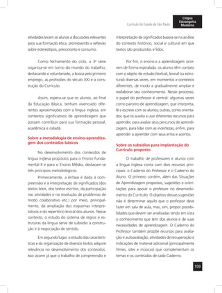 109
Currículo do Estado de São Paulo
Língua
Estrangeira
Moderna
atividades levam os alunos a discussões relevantes
para sua formação ética, promovendo a reflexão
sobre estereótipos, preconceito e consumo.
Como fechamento do ciclo, a 3a
série
organiza-se em torno do mundo do trabalho,
destacando o voluntariado, a busca pelo primeiro
emprego, as profissões do século XXI e a cons-
trução do Currículo.
Assim, espera-se que os alunos, ao final
da Educação Básica, tenham vivenciado dife-
rentes aproximações com a língua inglesa, em
contextos significativos de aprendizagem que
possam contribuir para sua formação pessoal,
acadêmica e cidadã.
Sobre a metodologia de ensino-aprendiza-
gem dos conteúdos básicos
No desenvolvimento dos conteúdos de
língua inglesa propostos para o Ensino Funda-
mental II e para o Ensino Médio, destacam-se
três princípios metodológicos.
Primeiramente, a ênfase é dada à com-
preensão e à interpretação de significados (dos
textos lidos, dos textos escritos, da participação
nas atividades e na resolução de problemas de
modo colaborativo etc.) por meio, principal-
mente, da ampliação dos esquemas interpre-
tativos e do repertório lexical dos alunos. Nesse
contexto, o estudo do sistema de regras e es-
truturas da língua serve de subsídio à constru-
ção e à negociação de sentido.
Em segundo lugar, o estudo das caracterís-
ticas e da organização de diversos textos adquire
relevância no desenvolvimento dos conteúdos.
Isso ocorre já que o trabalho de compreensão e
interpretação de significados baseia-se na análise
do contexto histórico, social e cultural em que
textos são produzidos e lidos.
Por fim, o ensino e a aprendizagem ocor-
rem de forma espiralada: os alunos têm contato
com o objeto de estudo (textual, lexical ou estru-
tural) diversas vezes, em momentos e contextos
diferentes, de modo a gradualmente ampliar e
reelaborar seu conhecimento. Nesse processo,
o papel do professor é central: algumas vezes
como parceiro de aprendizagem, que interpreta,
lê e escreve com os alunos; outras, como orienta-
dor, que os auxilia a usar diferentes recursos para
aprender, para avaliar seus percursos de aprendi-
zagem, para lidar com as incertezas, enfim, para
aprender a aprender com seus erros e acertos.
Sobre os subsídios para implantação do
Currículo proposto
O trabalho de professores e alunos com
a língua inglesa conta com dois recursos prin-
cipais: o Caderno do Professor e o Caderno do
Aluno. O primeiro contém, além das Situações
de Aprendizagem propostas, sugestões e orien-
tações para apoiar o professor no desenvolvi-
mento do Currículo. O objetivo dessas sugestões
não é determinar aquilo que o professor deve
fazer em sala de aula, mas, sim, propor possibi-
lidades que devem ser analisadas tendo em vista
o conhecimento que tem dos alunos e de suas
necessidades de aprendizagem. O Caderno do
Professor também propõe recursos para avalia-
ção e autoavaliação, atividades de recuperação e
indicações de material adicional (principalmente
filmes, sites e músicas) que complementam os
temas e os conteúdos de cada Caderno.
 