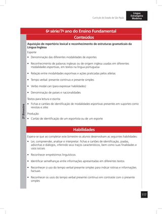 117
Currículo do Estado de São Paulo
Língua
Estrangeira
Moderna
6a
- série/7o
- ano do Ensino Fundamental
2º-Bimestre
Conteúdos
Aquisição de repertório lexical e reconhecimento de estruturas gramaticais da
Língua Inglesa
Esporte
Denominação das diferentes modalidades de esportes•	
Reconhecimento de palavras inglesas ou de origem inglesa usadas em diferentes•	
modalidades esportivas, em textos na língua portuguesa
Relação entre modalidades esportivas e ações praticadas pelos atletas•	
Tempo verbal: presente contínuo e presente simples•	
Verbo modal•	 can (para expressar habilidades)
Denominação de países e nacionalidades•	
Textos para leitura e escrita
Fichas e cartões de identificação de modalidades esportivas presentes em suportes como•	
revistas e sites
Produção
Cartão de identificação de um esportista ou de um esporte•	
Habilidades
Espera-se que ao completar este bimestre os alunos desenvolvam as seguintes habilidades:
Ler, compreender, analisar e interpretar: fichas e cartões de identificação, piadas,•	
adivinhas e diálogos, inferindo seus traços característicos, bem como suas finalidades e
usos sociais
Reconhecer empréstimos linguísticos•	
Identificar semelhanças entre informações apresentadas em diferentes textos•	
Reconhecer o uso do tempo verbal presente simples para indicar rotinas e informações•	
factuais
Reconhecer os usos do tempo verbal presente contínuo em contraste com o presente•	
simples
 