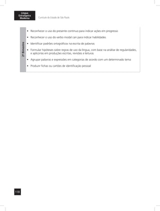118
Língua
Estrangeira
Moderna Currículo do Estado de São Paulo
2º-Bimestre
Reconhecer o uso do presente contínuo para indicar ações em progresso•	
Reconhecer o uso do verbo modal•	 can para indicar habilidades
Identificar padrões ortográficos na escrita de palavras•	
Formular hipóteses sobre regras de uso da língua, com base na análise de regularidades,•	
e aplicá-las em produções escritas, revisões e leituras
Agrupar palavras e expressões em categorias de acordo com um determinado tema•	
Produzir fichas ou cartões de identificação pessoal•	
 