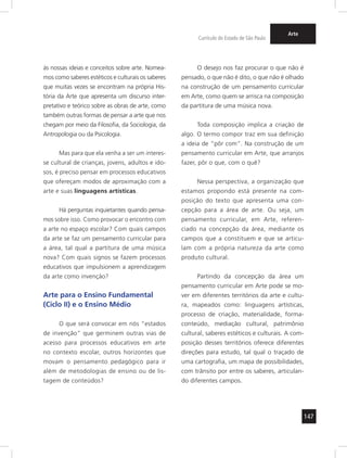147
Currículo do Estado de São Paulo
Arte
às nossas ideias e conceitos sobre arte. Nomea-
mos como saberes estéticos e culturais os saberes
que muitas vezes se encontram na própria His-
tória da Arte que apresenta um discurso inter-
pretativo e teórico sobre as obras de arte, como
também outras formas de pensar a arte que nos
chegam por meio da Filosofia, da Sociologia, da
Antropologia ou da Psicologia.
Mas para que ela venha a ser um interes-
se cultural de crianças, jovens, adultos e ido-
sos, é preciso pensar em processos educativos
que ofereçam modos de aproximação com a
arte e suas linguagens artísticas.
Há perguntas inquietantes quando pensa-
mos sobre isso. Como provocar o encontro com
a arte no espaço escolar? Com quais campos
da arte se faz um pensamento curricular para
a área, tal qual a partitura de uma música
nova? Com quais signos se fazem processos
educativos que impulsionem a aprendizagem
da arte como invenção?
Arte para o Ensino Fundamental
(Ciclo II) e o Ensino Médio
O que será convocar em nós “estados
de invenção” que germinem outras vias de
acesso para processos educativos em arte
no contexto escolar, outros horizontes que
movam o pensamento pedagógico para ir
além de metodologias de ensino ou de lis-
tagem de conteúdos?
O desejo nos faz procurar o que não é
pensado, o que não é dito, o que não é olhado
na construção de um pensamento curricular
em Arte, como quem se arrisca na composição
da partitura de uma música nova.
Toda composição implica a criação de
algo. O termo compor traz em sua definição
a ideia de “pôr com”. Na construção de um
pensamento curricular em Arte, que arranjos
fazer, pôr o que, com o quê?
Nessa perspectiva, a organização que
estamos propondo está presente na com-
posição do texto que apresenta uma con-
cepção para a área de arte. Ou seja, um
pensamento curricular, em Arte, referen-
ciado na concepção da área, mediante os
campos que a constituem e que se articu-
lam com a própria natureza da arte como
produto cultural.
Partindo da concepção da área um
pensamento curricular em Arte pode se mo-
ver em diferentes territórios da arte e cultu-
ra, mapeados como: linguagens artísticas,
processo de criação, materialidade, forma-
conteúdo, mediação cultural, patrimônio
cultural, saberes estéticos e culturais. A com-
posição desses territórios oferece diferentes
direções para estudo, tal qual o traçado de
uma cartografia, um mapa de possibilidades,
com trânsito por entre os saberes, articulan-
do diferentes campos.
 