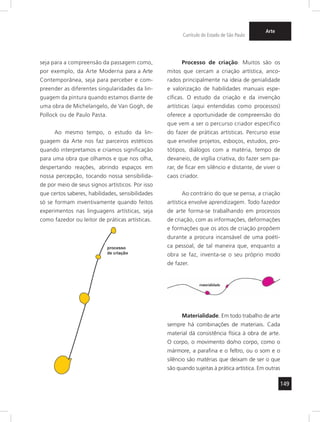 149
Currículo do Estado de São Paulo
Arte
seja para a compreensão da passagem como,
por exemplo, da Arte Moderna para a Arte
Contemporânea, seja para perceber e com-
preender as diferentes singularidades da lin-
guagem da pintura quando estamos diante de
uma obra de Michelangelo, de Van Gogh, de
Pollock ou de Paulo Pasta.
Ao mesmo tempo, o estudo da lin-
guagem da Arte nos faz parceiros estéticos
quando interpretamos e criamos significação
para uma obra que olhamos e que nos olha,
despertando reações, abrindo espaços em
nossa percepção, tocando nossa sensibilida-
de por meio de seus signos artísticos. Por isso
que certos saberes, habilidades, sensibilidades
só se formam inventivamente quando feitos
experimentos nas linguagens artísticas, seja
como fazedor ou leitor de práticas artísticas.
Processo de criação. Muitos são os
mitos que cercam a criação artística, anco-
rados principalmente na ideia de genialidade
e valorização de habilidades manuais espe-
cíficas. O estudo da criação e da invenção
artísticas (aqui entendidas como processos)
oferece a oportunidade de compreensão do
que vem a ser o percurso criador específico
do fazer de práticas artísticas. Percurso esse
que envolve projetos, esboços, estudos, pro-
tótipos, diálogos com a matéria, tempo de
devaneio, de vigília criativa, do fazer sem pa-
rar, de ficar em silêncio e distante, de viver o
caos criador.
Ao contrário do que se pensa, a criação
artística envolve aprendizagem. Todo fazedor
de arte forma-se trabalhando em processos
de criação, com as informações, deformações
e formações que os atos de criação propõem
durante a procura incansável de uma poéti-
ca pessoal, de tal maneira que, enquanto a
obra se faz, inventa-se o seu próprio modo
de fazer.
Materialidade. Em todo trabalho de arte
sempre há combinações de materiais. Cada
material dá consistência física à obra de arte.
O corpo, o movimento do/no corpo, como o
mármore, a parafina e o feltro, ou o som e o
silêncio são matérias que deixam de ser o que
são quando sujeitas à prática artística. Em outras
 