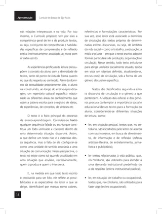 16
Apresentação Currículo do Estado de São Paulo
nas relações interpessoais e na vida. Por isso
mesmo, o Currículo proposto tem por eixo a
competência geral de ler e de produzir textos,
ou seja, o conjunto de competências e habilida-
des específicas de compreensão e de reflexão
crítica intrinsecamente associado ao trato com
o texto escrito.
As experiências profícuas de leitura pressu-
põem o contato do aluno com a diversidade de
textos, tanto do ponto de vista da forma quanto
no que diz respeito ao conteúdo. Além do domí-
nio da textualidade propriamente dita, o aluno
vai construindo, ao longo do ensino-aprendiza-
gem, um repertório cultural específico relacio-
nado às diferentes áreas do conhecimento que
usam a palavra escrita para o registro de ideias,
de experiências, de conceitos, de sínteses etc.
O texto é o foco principal do processo
de ensino-aprendizagem. Considera-se texto
qualquer sequência falada ou escrita que cons-
titua um todo unificado e coerente dentro de
uma determinada situação discursiva. Assim,
o que define um texto não é a extensão des-
sa sequência, mas o fato de ela configurar-se
como uma unidade de sentido associada a uma
situação de comunicação. Nessa perspectiva, o
texto só existe como tal quando atualizado em
uma situação que envolve, necessariamente,
quem o produz e quem o interpreta.
E, na medida em que todo texto escrito
é produzido para ser lido, ele reflete as possi-
bilidades e as expectativas do leitor a que se
dirige, identificável por marcas como valores,
referências e formulações característicos. Por
sua vez, esse leitor está associado a domínios
de circulação dos textos próprios de determi-
nadas esferas discursivas, ou seja, de âmbitos
da vida social – como o trabalho, a educação, a
mídia e o lazer – em que o texto escrito adquire
formas particulares de produção, organização e
circulação. Nesse sentido, todo texto articula-se
para atingir um leitor socialmente situado, tendo
em vista um objetivo definido, atualizando-se,
em seu meio de circulação, sob a forma de um
gênero discursivo específico.
Textos são classificados segundo a esfe-
ra discursiva de circulação e o gênero a que
pertencem. A seleção das esferas e dos gêne-
ros procura contemplar a importância social e
educacional desses textos para a formação do
aluno, considerando-se diferentes situações
de leitura, como:
ler, em situação pessoal, textos que, no co-•	
tidiano, são escolhidos pelo leitor de acordo
com seu interesse, em busca de divertimen-
to, de informação e de reflexão (esferas
artístico-literária, de entretenimento, jorna-
lística e publicitária);
ler textos relacionados à vida pública, que,•	
no cotidiano, são utilizados para atender a
uma demanda institucional predefinida ou
a ela respeitar (esfera institucional pública);
ler, em situação de trabalho ou ocupacional,•	
textos que, no cotidiano, são utilizados para
fazer algo (esfera ocupacional);
 