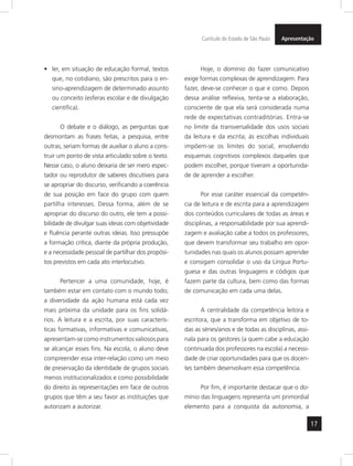 17
ApresentaçãoCurrículo do Estado de São Paulo
ler, em situação de educação formal, textos•	
que, no cotidiano, são prescritos para o en-
sino-aprendizagem de determinado assunto
ou conceito (esferas escolar e de divulgação
científica).
O debate e o diálogo, as perguntas que
desmontam as frases feitas, a pesquisa, entre
outras, seriam formas de auxiliar o aluno a cons-
truir um ponto de vista articulado sobre o texto.
Nesse caso, o aluno deixaria de ser mero espec-
tador ou reprodutor de saberes discutíveis para
se apropriar do discurso, verificando a coerência
de sua posição em face do grupo com quem
partilha interesses. Dessa forma, além de se
apropriar do discurso do outro, ele tem a possi-
bilidade de divulgar suas ideias com objetividade
e fluência perante outras ideias. Isso pressupõe
a formação crítica, diante da própria produção,
e a necessidade pessoal de partilhar dos propósi-
tos previstos em cada ato interlocutivo.
Pertencer a uma comunidade, hoje, é
também estar em contato com o mundo todo;
a diversidade da ação humana está cada vez
mais próxima da unidade para os fins solidá-
rios. A leitura e a escrita, por suas caracterís-
ticas formativas, informativas e comunicativas,
apresentam-se como instrumentos valiosos para
se alcançar esses fins. Na escola, o aluno deve
compreender essa inter-relação como um meio
de preservação da identidade de grupos sociais
menos institucionalizados e como possibilidade
do direito às representações em face de outros
grupos que têm a seu favor as instituições que
autorizam a autorizar.
Hoje, o domínio do fazer comunicativo
exige formas complexas de aprendizagem. Para
fazer, deve-se conhecer o que e como. Depois
dessa análise reflexiva, tenta-se a elaboração,
consciente de que ela será considerada numa
rede de expectativas contraditórias. Entra-se
no limite da transversalidade dos usos sociais
da leitura e da escrita; às escolhas individuais
impõem-se os limites do social, envolvendo
esquemas cognitivos complexos daqueles que
podem escolher, porque tiveram a oportunida-
de de aprender a escolher.
Por esse caráter essencial da competên-
cia de leitura e de escrita para a aprendizagem
dos conteúdos curriculares de todas as áreas e
disciplinas, a responsabilidade por sua aprendi-
zagem e avaliação cabe a todos os professores,
que devem transformar seu trabalho em opor-
tunidades nas quais os alunos possam aprender
e consigam consolidar o uso da Língua Portu-
guesa e das outras linguagens e códigos que
fazem parte da cultura, bem como das formas
de comunicação em cada uma delas.
A centralidade da competência leitora e
escritora, que a transforma em objetivo de to-
das as séries/anos e de todas as disciplinas, assi-
nala para os gestores (a quem cabe a educação
continuada dos professores na escola) a necessi-
dade de criar oportunidades para que os docen-
tes também desenvolvam essa competência.
Por fim, é importante destacar que o do-
mínio das linguagens representa um primordial
elemento para a conquista da autonomia, a
 