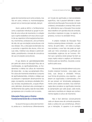 181
Currículo do Estado de São Paulo
Educação
Física
gostar de movimentar-se em certo contexto, mas
não em outro, embora os movimentos/gestos
possam ser os mesmos (por exemplo, dançar).
Assim, pode-se definir o Se-Movimentar
como a expressão individual ou grupal no âm-
bito de uma cultura de movimento; é a relação
que o sujeito estabelece com essa cultura a par-
tir de seu repertório (informações/conhecimen-
tos, movimentos, condutas etc.), de sua história
de vida, de suas vinculações socioculturais e de
seus desejos. Ora, a educação escolarizada visa
a aumentar o repertório dos alunos, influir em
suas vidas, mobilizar seus desejos e potenciali-
dades, possibilitando a tomada de consciência
de suas vinculações socioculturais.
O que deveria ser aprendido/apreendido
por parte dos alunos da Educação Física são as
manifestações, os significados/sentidos, os fun-
damentos e critérios da cultura de movimento
de nossos dias – ou seja, sua apropriação crítica.
Por cultura de movimento entende-se o conjunto
de significados/sentidos, símbolos e códigos que
se produzem e reproduzem dinamicamente nos
jogos, nos esportes, nas danças e atividades rítmi-
cas, nas lutas, nas ginásticas etc., os quais influen-
ciam, delimitam, dinamizam e/ou constrangem o
Se-Movimentar dos sujeitos, base de nosso diálo-
go expressivo com o mundo e com os outros.
Educação Física para o Ensino
Fundamental (Ciclo II) e o Ensino Médio
Se assumirmos que a cultura de movimen-
to produz-se e transforma-se diferentemente
em função de significados e intencionalidades
específicos, não é possível defender o desen-
volvimento da Educação Física escolar de modo
unilateral, centralizado e universal. Pelo contrá-
rio, defendemos que a Educação Física escolar
deva trabalhar com grandes eixos de conteúdo,
resumidos e expressos no jogo, no esporte, na
ginástica, na luta e na atividade rítmica.
A própria tradição da Educação Física
mostra a presença desses conteúdos – ou, pelo
menos, de parte deles – em todos os progra-
mas escolares, e esse fato não pode ser expli-
cado por mera convenção ou justificado por
necessidades orgânicas do ser humano. Afir-
mar que a ginástica existe porque faz bem ao
corpo implica reduzir e explicar um fenômeno
histórico pelo seu benefício, trocando a conse-
quência pela causa.
Tais eixos de conteúdo referem-se às cons-
truções corporais humanas – seus jogos, suas
lutas, suas danças e atividades rítmicas,
suas formas de ginástica, seus esportes –, que
devem ser organizadas e sistematizadas a fim
de que possam ser tematizadas pedagogica-
mente como saberes escolares. Essa sistemati-
zação deve considerar os significados inerentes
às apropriações que cada grupo, cada escola,
cada bairro manifesta em relação aos conheci-
mentos ligados à cultura de movimento.
Não é fácil delimitar conceitualmente
cada um desses eixos de conteúdo propostos,
dada a sutileza de suas semelhanças, diferen-
ças e interações. A capoeira é um exemplo
 