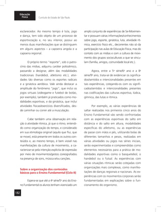182
Educação
Física Currículo do Estado de São Paulo
esclarecedor. Ao mesmo tempo é luta, jogo
e dança, tem sido objeto de um processo de
esportivização e, no seu interior, possui ao
menos duas manifestações que se distinguem
em alguns aspectos – a capoeira angola e a
capoeira regional.
O próprio termo “esporte”, sob o patro-
cínio das mídias, adquiriu caráter polissêmico,
passando a designar, além das modalidades
tradicionais (handebol, atletismo etc.), ativi-
dades tão diversas como os esportes radicais
e a ginástica aeróbica. Vale ainda destacar a
amplitude do fenômeno “jogo”, que inclui os
jogos virtuais (videogame e futebol de botão,
por exemplo), também já praticados como mo-
dalidades esportivas, e da ginástica, que inclui
atividades físicas/exercícios diversificados, des-
de caminhar ou correr até a musculação.
Cabe também uma observação em rela-
ção à atividade rítmica, já que o ritmo, entendi-
do como organização do tempo, e considerado
em sua etimologia original (aquilo que flui, que
se move), está presente em todos os outros con-
teúdos e, ao mesmo tempo, é bem visível nas
manifestações da cultura de movimento, a ca-
racterizar-se pela intenção explícita de expressão
por meio de movimentos/gestos coreografados
na presença de sons, música e/ou canções.
Sobre a organização dos conteúdos
básicos para o Ensino Fundamental (Ciclo II)
Espera-se que até a 4a
série/5o
ano do Ensi-
no Fundamental os alunos tenham vivenciado um
amplo conjunto de experiências de Se-Movimen-
tar e possuam várias informações/conhecimentos
sobre jogo, esporte, ginástica, luta, atividade rít-
mica, exercício físico etc., decorrentes não só da
participação nas aulas de Educação Física, mas do
contato com as mídias e com a cultura de movi-
mento dos grupos socioculturais a que se vincu-
lam (família, amigos, comunidade local etc.).
Agora, entre a 5a
série/6o
ano e a 8a
série/9o
ano, trata-se de evidenciar os significa-
dos/sentidos e intencionalidades presentes em
tais experiências, cotejando-os com os signifi-
cados/sentidos e intencionalidades presentes
nas codificações das culturas esportiva, lúdica,
gímnica, das lutas e rítmica.
Por exemplo, as várias experiências de
saltar realizadas nos primeiros cinco anos do
Ensino Fundamental vão sendo confrontadas
com as experiências esportivas do salto em
distância e do salto em altura, modalidades
específicas do atletismo, ou as experiências
de passe com mãos e pés, utilizando bolas de
diferentes tamanhos e pesos, realizadas em
várias atividades ou jogos nas séries iniciais,
serão experimentadas e compreendidas como
elementos necessários para a prática de mo-
dalidades esportivas como o basquetebol, o
handebol ou o futsal. As experiências com
várias situações rítmicas serão cotejadas com
organizações mais complexas, como manifes-
tações de danças regionais e nacionais. As ex-
periências com os movimentos corporais serão
fundamentadas em explicações sobre o fun-
cionamento do organismo.
 