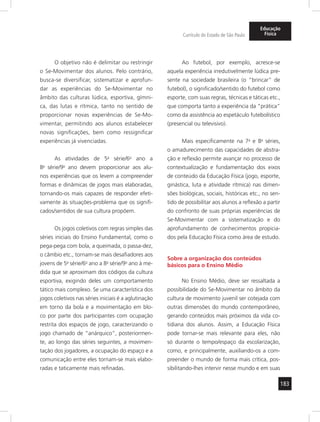 183
Currículo do Estado de São Paulo
Educação
Física
O objetivo não é delimitar ou restringir
o Se-Movimentar dos alunos. Pelo contrário,
busca-se diversificar, sistematizar e aprofun-
dar as experiências do Se-Movimentar no
âmbito das culturas lúdica, esportiva, gímni-
ca, das lutas e rítmica, tanto no sentido de
proporcionar novas experiências de Se-Mo-
vimentar, permitindo aos alunos estabelecer
novas significações, bem como ressignificar
experiências já vivenciadas.
As atividades de 5a
série/6o
ano a
8a
série/9o
ano devem proporcionar aos alu-
nos experiências que os levem a compreender
formas e dinâmicas de jogos mais elaboradas,
tornando-os mais capazes de responder efeti-
vamente às situações-problema que os signifi-
cados/sentidos de sua cultura propõem.
Os jogos coletivos com regras simples das
séries iniciais do Ensino Fundamental, como o
pega-pega com bola, a queimada, o passa-dez,
o câmbio etc., tornam-se mais desafiadores aos
jovens de 5a
série/6o
ano a 8a
série/9o
ano à me-
dida que se aproximam dos códigos da cultura
esportiva, exigindo deles um comportamento
tático mais complexo. Se uma característica dos
jogos coletivos nas séries iniciais é a aglutinação
em torno da bola e a movimentação em blo-
co por parte dos participantes com ocupação
restrita dos espaços de jogo, caracterizando o
jogo chamado de “anárquico”, posteriormen-
te, ao longo das séries seguintes, a movimen-
tação dos jogadores, a ocupação do espaço e a
comunicação entre eles tornam-se mais elabo-
radas e taticamente mais refinadas.
Ao futebol, por exemplo, acresce-se
aquela experiência irredutivelmente lúdica pre-
sente na sociedade brasileira (o “brincar” de
futebol), o significado/sentido do futebol como
esporte, com suas regras, técnicas e táticas etc.,
que comporta tanto a experiência da “prática”
como da assistência ao espetáculo futebolístico
(presencial ou televisivo).
Mais especificamente na 7a
e 8a
séries,
o amadurecimento das capacidades de abstra-
ção e reflexão permite avançar no processo de
contextualização e fundamentação dos eixos
de conteúdo da Educação Física (jogo, esporte,
ginástica, luta e atividade rítmica) nas dimen-
sões biológicas, sociais, históricas etc., no sen-
tido de possibilitar aos alunos a reflexão a partir
do confronto de suas próprias experiências de
Se-Movimentar com a sistematização e do
aprofundamento de conhecimentos propicia-
dos pela Educação Física como área de estudo.
Sobre a organização dos conteúdos
básicos para o Ensino Médio
No Ensino Médio, deve ser ressaltada a
possibilidade do Se-Movimentar no âmbito da
cultura de movimento juvenil ser cotejada com
outras dimensões do mundo contemporâneo,
gerando conteúdos mais próximos da vida co-
tidiana dos alunos. Assim, a Educação Física
pode tornar-se mais relevante para eles, não
só durante o tempo/espaço da escolarização,
como, e principalmente, auxiliando-os a com-
preender o mundo de forma mais crítica, pos-
sibilitando-lhes intervir nesse mundo e em suas
 