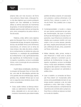 184
Educação
Física Currículo do Estado de São Paulo
próprias vidas com mais recursos e de forma
mais autônoma. Desse modo, a Educação Físi-
ca não deve objetivar que os jovens pratiquem
esporte com mais habilidade ou tornem-se
atletas ou exímios executores de movimentos
de ginástica. O nível de habilidade em uma mo-
dalidade esportiva pode melhorar ao longo dos
anos como consequência da prática dentro e
fora da escola.
Podemos, então, definir como objetivos
gerais da Educação Física no Ensino Médio: a
compreensão do jogo, do esporte, da ginástica,
da luta e da atividade rítmica como fenômenos
socioculturais, em sintonia com os temas do
nosso tempo e das vidas dos alunos, amplian-
do os conhecimentos no âmbito da cultura de
movimento; e a ampliação das possibilidades
de Se-Movimentar e dos significados/sentidos
das experiências de Se-Movimentar no jogo,
no esporte, na ginástica, na luta e na atividade
rítmica, rumo à construção de uma autonomia
crítica e autocrítica.
A partir dessas considerações, vislumbra-se,
na atuação da Educação Física no Ensino Mé-
dio, uma rede de inter-relações partindo dos
cinco grandes eixos de conteúdo (jogo, esporte,
ginástica, luta, atividade rítmica) que se cruza
com os seguintes eixos temáticos atuais e rele-
vantes na sociedade:
Corpo, saúde e beleza: as doenças relacio-•	
nadas ao sedentarismo (hipertensão, dia-
betes, obesidade etc.) e, de outro lado, o
insistente chamamento para determinados
padrões de beleza corporal, em associação
com produtos e práticas alimentares e de
exercício físico, colocam os jovens na “li-
nha de frente” dos cuidados com o corpo
e a saúde.
Contemporaneidade: o mundo e a época•	
em que vivemos caracterizam-se por gran-
des transformações, das quais o aumento
do fluxo de informações é uma das mais im-
pactantes, o que influencia os conceitos e as
relações que as pessoas mantêm com seus
corpos e com as outras pessoas, gerando,
por vezes, reações preconceituosas em rela-
ção a diferenças de sexo, etnia, característi-
cas físicas, entre outras.
Mídias: televisão, rádio, jornais, revistas e•	
sites influenciam o modo como os alunos
percebem, valorizam e constroem suas ex-
periências de Se-Movimentar no jogo, no
esporte, na ginástica, na luta e na atividade
rítmica, muitas vezes atendendo a modelos
que apenas dão suporte a interesses merca-
dológicos e que precisam ser submetidos à
análise crítica.
Lazer e trabalho: os conteúdos da Educa-•	
ção Física devem ser incorporados pelos
alunos como possibilidades de lazer em seu
tempo escolar e posterior a ele, de modo
autônomo e crítico. Além disso, a Educa-
ção Física deve propiciar a compreensão da
importância do controle sobre o próprio es-
forço físico e o direito ao repouso e ao lazer
no mundo do trabalho.
 