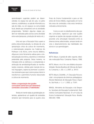 186
Educação
Física Currículo do Estado de São Paulo
aprendizagem sugeridas podem ser desen-
volvidas no espaço da sala de aula, no pátio
externo, na biblioteca, na sala de informática ou
sala de vídeo, ou em espaços na comunidade
local, desde que compatíveis com as atividades
programadas. Também algumas etapas po-
dem ser realizadas pelos alunos como atividade
extra-aula (pesquisas, produção de textos etc.).
Uma vez que a Educação Física supera a
prática descontextualizada, na direção de uma
apropriação crítica da cultura de movimento,
a sistematização proposta nos Cadernos do
Professor e do Aluno, como recurso didático,
afigura-se como ferramenta valiosa para a con-
textualização (sincrônica, diacrônica e interativa)
pretendida pela proposta. Dessa maneira, na
interação entre as vivências e a compreensão e
atribuição de sentidos/significados às manifes-
tações corporais, obtidas pela inserção de ou-
tras linguagens, espera-se promover a autono-
mia necessária para que o aluno possa intervir e
transformar o patrimônio humano relacionado
à cultura de movimento.
Sobre a organização das grades
curriculares (série/ano por bimestre):
conteúdos associados a habilidades
Tendo em mente todas as ponderações an-
teriores, apresenta-se um quadro de conteúdos
série/ano (por bimestre) para os quatro anos
finais do Ensino Fundamental e para as três
séries do Ensino Médio, organizados em torno
dos eixos de conteúdos e dos eixos temáticos
indicados anteriormente.
Como se verá no detalhamento das gra-
des curriculares, espera-se que esse quadro
organize as opções das equipes escolares, pro-
piciando uma articulação necessária entre os
diversos temas selecionados, sempre tendo em
vista o desenvolvimento das habilidades dos
alunos e sua aprendizagem.
Referências
BETTI, Mauro. A janela de vidro: esporte, televi-
são e educação física. Campinas: Papirus, 1998.
BETTI, Mauro. et al. Por uma didática da possi-
bilidade. Revista Brasileira de Ciências do Espor-
te, Campinas, v. 28, n. 2, 2007. p. 39-53.
BETTI, Mauro; ZULIANI, L. R. Educação física es-
colar: uma proposta de diretrizes pedagógicas.
Revista Mackenzie de Educação Física e Espor-
te, São Paulo, v. 1, n. 1, 2002. p. 73-81.
BRASIL. Ministério da Educação e do Despor-
to, Secretaria de Educação Fundamental. Parâ-
metros Curriculares Nacionais: 3o
e 4o
ciclos do
Ensino Fundamental: Educação Física. Brasília:
MEC/SEF, 1998.
 
