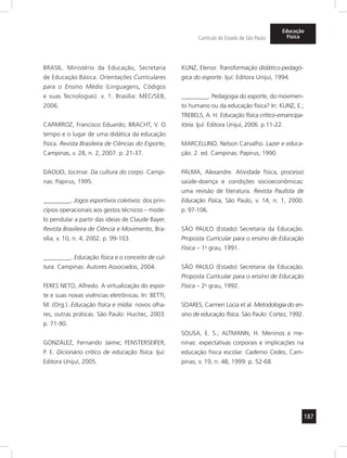 187
Currículo do Estado de São Paulo
Educação
Física
BRASIL. Ministério da Educação, Secretaria
de Educação Básica. Orientações Curriculares
para o Ensino Médio (Linguagens, Códigos
e suas Tecnologias). v. 1. Brasília: MEC/SEB,
2006.
CAPARROZ, Francisco Eduardo; BRACHT, V. O
tempo e o lugar de uma didática da educação
física. Revista Brasileira de Ciências do Esporte,
Campinas, v. 28, n. 2, 2007. p. 21-37.
DAOLIO, Jocimar. Da cultura do corpo. Campi-
nas: Papirus, 1995.
_________. Jogos esportivos coletivos: dos prin-
cípios operacionais aos gestos técnicos – mode-
lo pendular a partir das ideias de Claude Bayer.
Revista Brasileira de Ciência e Movimento, Bra-
sília, v. 10, n. 4, 2002. p. 99-103.
_________. Educação física e o conceito de cul-
tura. Campinas: Autores Associados, 2004.
FERES NETO, Alfredo. A virtualização do espor-
te e suas novas vivências eletrônicas. In: BETTI,
M. (Org.). Educação física e mídia: novos olha-
res, outras práticas. São Paulo: Hucitec, 2003.
p. 71-90.
GONZÁLEZ, Fernando Jaime; FENSTERSEIFER,
P. E. Dicionário crítico de educação física. Ijuí:
Editora Unijuí, 2005.
KUNZ, Elenor. Transformação didático-pedagó-
gica do esporte. Ijuí: Editora Unijuí, 1994.
_________. Pedagogia do esporte, do movimen-
to humano ou da educação física? In: KUNZ, E.;
TREBELS, A. H. Educação física crítico-emancipa-
tória. Ijuí: Editora Unijuí, 2006. p.11-22.
MARCELLINO, Nelson Carvalho. Lazer e educa-
ção. 2. ed. Campinas: Papirus, 1990.
PALMA, Alexandre. Atividade física, processo
saúde-doença e condições socioeconômicas:
uma revisão de literatura. Revista Paulista de
Educação Física, São Paulo, v. 14, n. 1, 2000.
p. 97-106.
SÃO PAULO (Estado) Secretaria da Educação.
Proposta Curricular para o ensino de Educação
Física – 1o
grau, 1991.
SÃO PAULO (Estado) Secretaria da Educação.
Proposta Curricular para o ensino de Educação
Física – 2o
grau, 1992.
SOARES, Carmen Lúcia et al. Metodologia do en-
sino de educação física. São Paulo: Cortez, 1992.
SOUSA, E. S.; ALTMANN, H. Meninos e me-
ninas: expectativas corporais e implicações na
educação física escolar. Caderno Cedes, Cam-
pinas, v. 19, n. 48, 1999. p. 52-68.
 