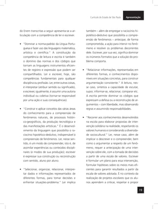 19
ApresentaçãoCurrículo do Estado de São Paulo
do Enem transcritas a seguir apresenta-se a ar-
ticulação com a competência de ler e escrever.
“Dominar a norma-padrão da Língua Portu-•	
guesa e fazer uso das linguagens matemática,
artística e científica.” A constituição da
competência de leitura e escrita é também
o domínio das normas e dos códigos que
tornam as linguagens instrumentos eficien-
tes de registro e expressão que podem ser
compartilhados. Ler e escrever, hoje, são
competências fundamentais para qualquer
disciplina ou profissão. Ler, entre outras coisas,
é interpretar (atribuir sentido ou significado),
e escrever, igualmente, é assumir uma autoria
individual ou coletiva (tornar-se responsável
por uma ação e suas consequências).
“Construir e aplicar conceitos das várias áreas•	
do conhecimento para a compreensão de
fenômenos naturais, de processos históri-
co-geográficos, da produção tecnológica e
das manifestações artísticas.” É o desenvol-
vimento da linguagem que possibilita o ra-
ciocínio hipotético-dedutivo, indispensável à
compreensão de fenômenos. Ler, nesse sen-
tido, é um modo de compreender, isto é, de
assimilar experiências ou conteúdos discipli-
nares (e modos de sua produção); escrever
é expressar sua construção ou reconstrução
com sentido, aluno por aluno.
“Selecionar, organizar, relacionar, interpre-•	
tar dados e informações representados de
diferentes formas, para tomar decisões e
enfrentar situações-problema.” Ler implica
também – além de empregar o raciocínio hi-
potético-dedutivo que possibilita a compre-
ensão de fenômenos – antecipar, de forma
comprometida, a ação para intervir no fenô-
meno e resolver os problemas decorrentes
dele. Escrever, por sua vez, significa dominar
os inúmeros formatos que a solução do pro-
blema comporta.
“Relacionar informações, representadas em•	
diferentes formas, e conhecimentos dispo-
níveis em situações concretas, para construir
argumentação consistente.” A leitura, nes-
se caso, sintetiza a capacidade de escutar,
supor, informar-se, relacionar, comparar etc.
A escrita permite dominar os códigos que
expressam a defesa ou a reconstrução de ar-
gumentos – com liberdade, mas observando
regras e assumindo responsabilidades.
“Recorrer aos conhecimentos desenvolvidos•	
na escola para elaborar propostas de inter-
venção solidária na realidade, respeitando os
valores humanos e considerando a diversida-
de sociocultural.” Ler, nesse caso, além de
implicar o descrever e o compreender, bem
como o argumentar a respeito de um fenô-
meno, requer a antecipação de uma inter-
venção sobre ele, com a tomada de decisões
a partir de uma escala de valores. Escrever
é formular um plano para essa intervenção,
formular hipóteses sobre os meios mais efi-
cientes para garantir resultados a partir da
escala de valores adotada. É no contexto da
realização de projetos escolares que os alu-
nos aprendem a criticar, respeitar e propor
 