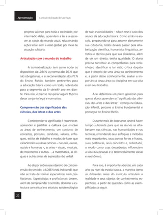 20
Apresentação Currículo do Estado de São Paulo
projetos valiosos para toda a sociedade; por
intermédio deles, aprendem a ler e a escre-
ver as coisas do mundo atual, relacionando
ações locais com a visão global, por meio de
atuação solidária.
Articulação com o mundo do trabalho
A contextualização tem como norte os
dispositivos da LDBEN, as normas das DCN, que
são obrigatórias, e as recomendações dos PCN
do Ensino Médio, também pertinentes para
a educação básica como um todo, sobretudo
para o segmento da 5a
série/6o
ano em dian-
te. Para isso, é preciso recuperar alguns tópicos
desse conjunto legal e normativo.
Compreensão dos significados das
ciências, das letras e das artes
Compreender o significado é reconhecer,
apreender e partilhar a cultura que envolve
as áreas de conhecimento, um conjunto de
conceitos, posturas, condutas, valores, enfo-
ques, estilos de trabalho e modos de fazer que
caracterizam as várias ciências – naturais, exatas,
sociais e humanas –, as artes – visuais, musicais,
do movimento e outras –, a matemática, as lín-
guas e outras áreas de expressão não verbal.
Ao dispor sobre esse objetivo de compre-
ensão do sentido, a LDBEN está indicando que
não se trata de formar especialistas nem pro-
fissionais. Especialistas e profissionais devem,
além de compreender o sentido, dominar a es-
trutura conceitual e o estatuto epistemológico
de suas especialidades – não é esse o caso dos
alunos da educação básica. Como estão na es-
cola, preparando-se para assumir plenamente
sua cidadania, todos devem passar pela alfa-
betização científica, humanista, linguística, ar-
tística e técnica para que sua cidadania, além
de ser um direito, tenha qualidade. O aluno
precisa constituir as competências para reco-
nhecer, identificar e ter visão crítica daquilo
que é próprio de uma área do conhecimento
e, a partir desse conhecimento, avaliar a im-
portância dessa área ou disciplina em sua vida
e em seu trabalho.
A lei determina um prazo generoso para
que os alunos aprendam o “significado das ciên-
cias, das artes e das letras”: começa na Educa-
ção Infantil, percorre o Ensino Fundamental e
prossegue no Ensino Médio.
Durante mais de doze anos deverá haver
tempo suficiente para que os alunos se alfa-
betizem nas ciências, nas humanidades e nas
técnicas, entendendo seus enfoques e métodos
mais importantes, seus pontos fortes e fracos,
suas polêmicas, seus conceitos e, sobretudo,
o modo como suas descobertas influenciam
a vida das pessoas e o desenvolvimento social
e econômico.
Para isso, é importante abordar, em cada
ano ou nível da escola básica, a maneira como
as diferentes áreas do currículo articulam a
realidade e seus objetos de conhecimento es-
pecíficos, a partir de questões como as exem-
plificadas a seguir.
 