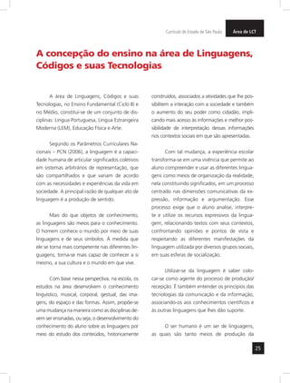 25
ArteArteÁrea de LCTCurrículo do Estado de São Paulo
A área de Linguagens, Códigos e suas
Tecnologias, no Ensino Fundamental (Ciclo II) e
no Médio, constitui-se de um conjunto de dis-
ciplinas: Língua Portuguesa, Língua Estrangeira
Moderna (LEM), Educação Física e Arte.
Segundo os Parâmetros Curriculares Na-
cionais – PCN (2006), a linguagem é a capaci-
dade humana de articular significados coletivos
em sistemas arbitrários de representação, que
são compartilhados e que variam de acordo
com as necessidades e experiências da vida em
sociedade. A principal razão de qualquer ato de
linguagem é a produção de sentido.
Mais do que objetos de conhecimento,
as linguagens são meios para o conhecimento.
O homem conhece o mundo por meio de suas
linguagens e de seus símbolos. À medida que
ele se torna mais competente nas diferentes lin-
guagens, torna-se mais capaz de conhecer a si
mesmo, a sua cultura e o mundo em que vive.
Com base nessa perspectiva, na escola, os
estudos na área desenvolvem o conhecimento
linguístico, musical, corporal, gestual, das ima-
gens, do espaço e das formas. Assim, propõe-se
uma mudança na maneira como as disciplinas de-
vem ser ensinadas, ou seja, o desenvolvimento do
conhecimento do aluno sobre as linguagens por
meio do estudo dos conteúdos, historicamente
construídos, associados a atividades que lhe pos-
sibilitem a interação com a sociedade e também
o aumento do seu poder como cidadão, impli-
cando mais acesso às informações e melhor pos-
sibilidade de interpretação dessas informações
nos contextos sociais em que são apresentadas.
Com tal mudança, a experiência escolar
transforma-se em uma vivência que permite ao
aluno compreender e usar as diferentes lingua-
gens como meios de organização da realidade,
nela constituindo significados, em um processo
centrado nas dimensões comunicativas da ex-
pressão, informação e argumentação. Esse
processo exige que o aluno analise, interpre-
te e utilize os recursos expressivos da lingua-
gem, relacionando textos com seus contextos,
confrontando opiniões e pontos de vista e
respeitando as diferentes manifestações da
linguagem utilizada por diversos grupos sociais,
em suas esferas de socialização.
Utilizar-se da linguagem é saber colo-
car-se como agente do processo de produção/
recepção. É também entender os princípios das
tecnologias da comunicação e da informação,
associando-os aos conhecimentos científicos e
às outras linguagens que lhes dão suporte.
O ser humano é um ser de linguagens,
as quais são tanto meios de produção da
A concepção do ensino na área de Linguagens,
Códigos e suas Tecnologias
 
