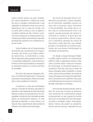 26
Área de LCT Currículo do Estado de São Paulo
cultura humana quanto sua parte fundante.
Por cultura entendemos a urdidura de muitos
fios que se interligam constantemente e que
respondem às diferentes formas com que nos
relacionamos com as coisas do mundo, com
os outros seres humanos e com os objetos e
as práticas materiais da vida. Cultura é, assim,
uma trama tecida por um longo processo acu-
mulativo que reflete conhecimentos originados
da relação dos indivíduos com as diferentes coi-
sas do mundo.
Somos herdeiros de um longo processo
acumulativo que constantemente se amplia e
se renova, sem anular a sua história, refletin-
do, dessa forma, o conhecimento e a expe-
riência adquiridos pelas gerações anteriores. É
a manipulação adequada e criativa desse pa-
trimônio cultural que possibilita as inovações e
as invenções humanas e o contínuo caminhar
da sociedade.
No ensino das diversas linguagens artís-
ticas, é fundamental desenvolver o estudo dos
eixos poético (da produção), estético (da recep-
ção) e crítico (acadêmico e histórico).
A Literatura e a Arte são manifestações
culturais. O estudo da Literatura não pode ser
reduzido à mera exposição de listas de escolas
literárias, autores e suas características. Por con-
tiguidade o estudo da Arte não pode equivaler
apenas ao conhecimento histórico e à mera
aquisição de repertório, e muito menos a um
fazer por fazer, espontaneísta, desvinculado da
reflexão e do tratamento da informação.
No ensino de Educação Física é fun-
damental compreender o sujeito mergulha-
do em diferentes realidades culturais nas
quais não se dissociam corpo, movimento
e intencionalidade. Seu estudo não se re-
duz mais ao condicionamento físico e ao
esporte, quando praticados de maneira in-
consciente ou mecânica. O aluno deve não
só vivenciar, experimentar, valorizar e apre-
ciar os benefícios advindos da cultura de
movimento e deles desfrutar, mas também
perceber e compreender os sentidos e signi-
ficados das suas diversas manifestações na
sociedade contemporânea.
Em relação à Língua Estrangeira Moder-
na (LEM), importa construir um conhecimento
sistêmico sobre a organização textual e sobre
como e quando utilizar a língua em situações
de comunicação. A consciência linguística e a
consciência crítica dos usos que se fazem da
língua estrangeira devem possibilitar o acesso
a bens culturais da humanidade. Os estudos de
Língua Portuguesa e de Língua Estrangeira Mo-
derna constituem-se em excelentes meios para
a sensibilização dos alunos para os mecanismos
de poder associados a uma língua.
No ensino das disciplinas da área, deve-se
levar em conta que os alunos se apropriam
mais facilmente do conhecimento quando
contextualizado, ou seja, quando faz sentido
dentro de um encadeamento de informações,
conceitos e atividades. Dados, informações,
ideias e teorias não podem ser apresenta-
dos de maneira estanque, separados de suas
 