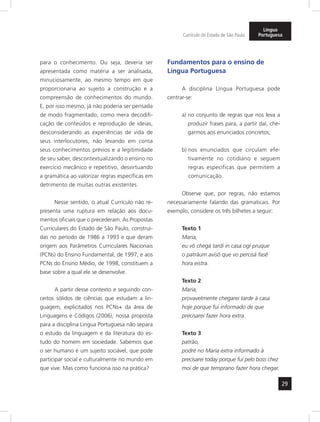 29
Currículo do Estado de São Paulo
Língua
Portuguesa
para o conhecimento. Ou seja, deveria ser
apresentada como matéria a ser analisada,
minuciosamente, ao mesmo tempo em que
proporcionaria ao sujeito a construção e a
compreensão de conhecimentos do mundo.
E, por isso mesmo, já não poderia ser pensada
de modo fragmentado, como mera decodifi-
cação de conteúdos e reprodução de ideias,
desconsiderando as experiências de vida de
seus interlocutores, não levando em conta
seus conhecimentos prévios e a legitimidade
de seu saber, descontextualizando o ensino no
exercício mecânico e repetitivo, desvirtuando
a gramática ao valorizar regras específicas em
detrimento de muitas outras existentes.
Nesse sentido, o atual Currículo não re-
presenta uma ruptura em relação aos docu-
mentos oficiais que o precederam. As Propostas
Curriculares do Estado de São Paulo, construí-
das no período de 1986 a 1993 e que deram
origem aos Parâmetros Curriculares Nacionais
(PCNs) do Ensino Fundamental, de 1997, e aos
PCNs do Ensino Médio, de 1998, constituem a
base sobre a qual ele se desenvolve.
A partir desse contexto e seguindo con-
ceitos sólidos de ciências que estudam a lin-
guagem, explicitados nos PCNs+ da área de
Linguagens e Códigos (2006), nossa proposta
para a disciplina Língua Portuguesa não separa
o estudo da linguagem e da literatura do es-
tudo do homem em sociedade. Sabemos que
o ser humano é um sujeito sociável, que pode
participar social e culturalmente no mundo em
que vive. Mas como funciona isso na prática?
Fundamentos para o ensino de
Língua Portuguesa
A disciplina Língua Portuguesa pode
centrar-se:
a) no conjunto de regras que nos leva a
produzir frases para, a partir daí, che-
garmos aos enunciados concretos;
b) nos enunciados que circulam efe-
tivamente no cotidiano e seguem
regras específicas que permitem a
comunicação.
Observe que, por regras, não estamos
necessariamente falando das gramaticais. Por
exemplo, considere os três bilhetes a seguir:
Texto 1
Maria,
eu vô chegá tardi in casa ogi pruque
o patrãum avisô que vo percisá fasê
hora eistra.
Texto 2
Maria,
provavelmente chegarei tarde à casa
hoje porque fui informado de que
precisarei fazer hora extra.
Texto 3
patrão,
podré no Maria extra informado à
precisarei today porque fui pelo boss chez
moi de que temprano fazer hora chegar.
 