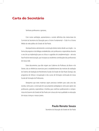 Carta do Secretário
Senhores professores e gestores,
Com muita satisfação, apresentamos a versão definitiva dos textos-base do
Currículo da Secretaria da Educação para o Ensino Fundamental – Ciclo II e o Ensino
Médio da rede pública do Estado de São Paulo.
Acompanhamos atentamente a construção destes textos desde sua criação – na
forma de proposta e de diálogos estabelecidos com professores e especialistas durante
o ano de sua implantação para as críticas e sugestões de complementação – até esta
fase final de reestruturação, que incorpora as excelentes contribuições dos profissionais
de nossa rede.
Estes documentos, que dão origem aos Cadernos do Professor, do Aluno e do
Gestor, são as referências essenciais para o estabelecimento das matrizes de avaliação
do Sistema de Avaliação de Rendimento Escolar do Estado de São Paulo (Saresp), dos
programas de reforço e recuperação e dos cursos de formação continuada de nossa
Escola de Formação de Professores.
Desejamos que estes materiais sejam preciosos também para cada uma das
escolas, tanto para a construção de suas propostas pedagógicas como para apoio aos
professores, gestores, especialistas e famílias para reafirmar publicamente o compro-
misso do Governo do Estado de São Paulo com a busca de mais qualidade na educação
de nossas crianças e nossos jovens.
Paulo Renato Souza
Secretário da Educação do Estado de São Paulo
 