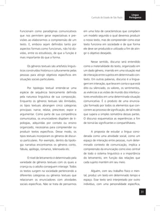 31
Currículo do Estado de São Paulo
Língua
Portuguesa
Funcionam como paradigmas comunicativos
que nos permitem gerar expectativas e pre-
visões ao elaborarmos a compreensão de um
texto. E, embora sejam definidos tanto por
aspectos formais como funcionais, não há dú-
vidas, entre os estudiosos, de que a função é
mais importante do que a forma.
Os gêneros textuais são artefatos linguís-
ticos construídos histórica e culturamente pelas
pessoas para atingir objetivos específicos em
situações sociais particulares.
Por tipologia textual entende-se uma
espécie de sequência teoricamente definida
pela natureza linguística de sua composição.
Enquanto os gêneros textuais são ilimitados,
os tipos textuais abrangem cinco categorias
principais: narrar, relatar, prescrever, expor e
argumentar. Como parte de sua competência
comunicativa, os enunciadores dispõem de ti-
pologias, adquiridas por contato ou ensino
organizado, necessárias para compreender ou
produzir textos específicos. Desse modo, os
tipos textuais incorporam os gêneros de discur-
so particulares. Por exemplo, dentro da tipolo-
gia narrativa encontramos os gêneros conto,
fábula, apólogo, romance, telenovela etc.
O nível de letramento é determinado pela
variedade de gêneros textuais com os quais a
criança ou o adulto conseguem interagir. Todos
os textos surgem na sociedade pertencendo a
diferentes categorias ou gêneros textuais que
relacionam os enunciadores com atividades
sociais específicas. Não se trata de pensarmos
em uma lista de características que compõem
um modelo segundo o qual devemos produzir
o nosso texto, mas de compreender como esse
texto funciona em sociedade e de que forma
ele deve ser produzido e utilizado a fim de atin-
gir o objetivo desejado.
Nesse sentido, discurso será entendido
como a materialidade do texto, organizado em
um dado gênero, inserido em uma situação real
de interação entre sujeitos em determinado con-
texto. Em outras palavras, discurso é a lingua-
gem em interação, que leva em conta o que está
dito ou silenciado, os valores, os sentimentos,
as vivências e as visões de mundo dos interlocu-
tores envolvidos em uma determinada situação
comunicativa. É o produto de uma enuncia-
ção formado por todos os elementos que con-
correm ao processo de significação, de tal modo
que supera a simples somatória dessas partes.
O discurso esquematiza as experiências a fim
de torná-las significantes e compartilháveis.
A proposta de estudar a língua consi-
derada como uma atividade social, como um
espaço de interação entre pessoas, num deter-
minado contexto de comunicação, implica a
compreensão da enunciação como eixo central
de todo o sistema linguístico e a importância
do letramento, em função das relações que
cada sujeito mantém em seu meio.
Alguém, com seu trabalho físico e men-
tal, produz um texto em determinado tempo e
espaço. Esse texto será interpretado por outro
indivíduo, com uma personalidade específica,
 