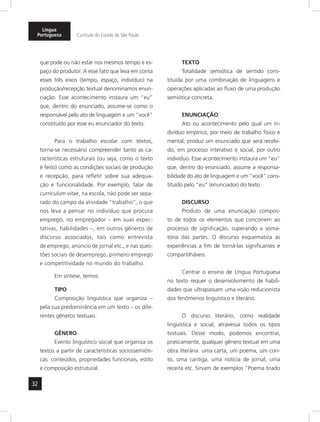 32
Língua
Portuguesa Currículo do Estado de São Paulo
que pode ou não estar nos mesmos tempo e es-
paço do produtor. A esse fato que leva em conta
esses três eixos (tempo, espaço, indivíduo) na
produção/recepção textual denominamos enun-
ciação. Esse acontecimento instaura um “eu”
que, dentro do enunciado, assume-se como o
responsável pelo ato de linguagem e um “você”
constituído por esse eu enunciador do texto.
Para o trabalho escolar com textos,
torna-se necessário compreender tanto as ca-
racterísticas estruturais (ou seja, como o texto
é feito) como as condições sociais de produção
e recepção, para refletir sobre sua adequa-
ção e funcionalidade. Por exemplo, falar de
curriculum vitae, na escola, não pode ser sepa-
rado do campo da atividade “trabalho”, o que
nos leva a pensar no indivíduo que procura
emprego, no empregador – em suas expec-
tativas, habilidades –, em outros gêneros de
discurso associados, tais como entrevista
de emprego, anúncio de jornal etc., e nas ques-
tões sociais de desemprego, primeiro emprego
e competitividade no mundo do trabalho.
Em síntese, temos:
TIPO
Composição linguística que organiza –
pela sua predominância em um texto – os dife-
rentes gêneros textuais.
GÊNERO
Evento linguístico social que organiza os
textos a partir de características sociossemióti-
cas: conteúdos, propriedades funcionais, estilo
e composição estrutural.
TEXTO
Totalidade semiótica de sentido cons-
tituída por uma combinação de linguagens e
operações aplicadas ao fluxo de uma produção
semiótica concreta.
ENUNCIAÇÃO
Ato ou acontecimento pelo qual um in-
divíduo empírico, por meio de trabalho físico e
mental, produz um enunciado que será recebi-
do, em processo interativo e social, por outro
indivíduo. Esse acontecimento instaura um “eu”
que, dentro do enunciado, assume a responsa-
bilidade do ato de linguagem e um “você” cons-
tituído pelo “eu” (enunciador) do texto.
DISCURSO
Produto de uma enunciação compos-
to de todos os elementos que concorrem ao
processo de significação, superando a soma-
tória das partes. O discurso esquematiza as
experiências a fim de torná-las significantes e
compartilháveis.
Centrar o ensino de Língua Portuguesa
no texto requer o desenvolvimento de habili-
dades que ultrapassam uma visão reducionista
dos fenômenos linguístico e literário.
O discurso literário, como realidade
linguística e social, atravessa todos os tipos
textuais. Desse modo, podemos encontrar,
praticamente, qualquer gênero textual em uma
obra literária: uma carta, um poema, um con-
to, uma cantiga, uma notícia de jornal, uma
receita etc. Sirvam de exemplos “Poema tirado
 