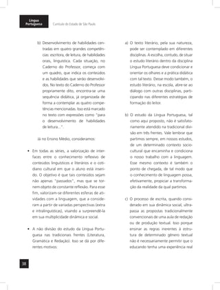 38
Língua
Portuguesa Currículo do Estado de São Paulo
b) Desenvolvimento de habilidades cen-
tradas em quatro grandes competên-
cias: escritora, de leitura, de habilidades
orais, linguística. Cada situação, no
Caderno do Professor, começa com
um quadro, que indica os conteúdos
e as habilidades que serão desenvolvi-
dos. No texto do Caderno do Professor
propriamente dito, encontra-se uma
sequência didática, já organizada de
forma a contemplar as quatro compe-
tências mencionadas. Isso está marcado
no texto com expressões como “para
o desenvolvimento de habilidades
de leitura...”.
Já no Ensino Médio, consideramos:
Em todas as séries, a valorização de inter-•	
faces entre o conhecimento reflexivo de
conteúdos linguísticos e literários e o coti-
diano cultural em que o aluno está inseri-
do. O objetivo é que tais conteúdos sejam
não apenas “passados”, mas que se tor-
nem objeto de constante reflexão. Para esse
fim, valorizam-se diferentes esferas de ati-
vidades com a linguagem, que a conside-
ram a partir de variadas perspectivas (extra
e intralinguísticas), visando a surpreendê-la
em sua multiplicidade dinâmica e social.
A não divisão do estudo da Língua Portu-•	
guesa nas tradicionais frentes (Literatura,
Gramática e Redação). Isso se dá por dife-
rentes motivos:
a) O texto literário, pela sua natureza,
pode ser contemplado em diferentes
disciplinas. A escolha, contudo, de situar
o estudo literário dentro da disciplina
Língua Portuguesa deve condicionar e
orientar os olhares e a prática didática
com tal texto. Desse modo também, o
estudo literário, na escola, abre-se ao
diálogo com outras disciplinas, parti-
cipando nas diferentes estratégias de
formação do leitor.
b) O estudo da Língua Portuguesa, tal
como aqui proposto, não é satisfato-
riamente atendido na tradicional divi-
são em três frentes. Vale lembrar que
partimos sempre, em nossos estudos,
de um determinado contexto socio-
cultural que encaminha e condiciona
o nosso trabalho com a linguagem.
Esse mesmo contexto é também o
ponto de chegada, de tal modo que
o conhecimento de linguagem possa,
efetivamente, propiciar a transforma-
ção da realidade da qual partimos.
c) O processo de escrita, quando consi-
derado em sua dinâmica social, ultra-
passa as propostas tradicionalmente
convencionais de uma aula de redação
ou de produção textual. Isso porque
ensinar as regras inerentes à estru-
tura de determinado gênero textual
não é necessariamente permitir que o
educando tenha uma experiência real
 
