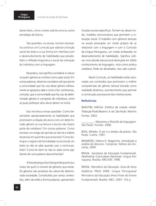 42
Língua
Portuguesa Currículo do Estado de São Paulo
desse texto, como o texto solicita uma ou outra
estratégia de leitura.
Tais questões, na escola, tornam necessá-
rio construir um Currículo que valorize a função
social do texto e a sua forma em interface com
o desenvolvimento de habilidades que possibi-
litem a reflexão linguística e social da interação
do indivíduo com a linguagem.
Na prática, isso significa considerar a cultura
na qual o gênero se constitui como ação social. Em
outras palavras, devemos considerar até que ponto
a comunidade que faz uso desse gênero efetiva-
mente se apropriou dele e como o fez. Lembramos,
contudo, que a comunidade que faz uso de deter-
minado gênero é composta de indivíduos, entre
os quais professor e/ou aluno devem se incluir.
Isso nos leva a novas questões: Como de-
senvolver apropriadamente as habilidades que
promovem a relação do aluno com um determi-
nado gênero se sua leitura e escrita não fazem
parte do cotidiano? Em outras palavras: Como
escrever um artigo de opinião se não há o hábito
depensaremquemlêoqueseescreve?Comodis-
tinguir o registro de formalidade na escrita de um
texto se não se sabe quando usar a norma-pa-
drão? Como ler bem se não se sabe como agir
diante de uma palavra desconhecida?
Alistadeperguntasétãograndequanto(ou
maior do que!) o número de gêneros que existe.
Os gêneros são produtos da cultura de determi-
nada sociedade. Constituídos por certos conteú-
dos, além de estilo e forma próprios, apresentam
funções sociais específicas. Tornam-se, desse mo-
do, modelos comunicativos que permitem a in-
teração social. O trabalho com gêneros textuais
na escola pressupõe um modo próprio de se
relacionar com a linguagem e com o Currículo
da Língua Portuguesa, um modo embasado no
desenvolvimento de habilidades. Significa culti-
var uma atitude educacional alicerçada em sólido
conhecimento da linguagem, vista como prática
cotidiana. Pode ser desafiador, mas vale a pena!
Neste Currículo, as habilidades estão asso-
ciadas aos conteúdos que promovem a melhor
compreensão do gênero textual tomado como
realidade dinâmica, acontecimento que permite
a construção psicossocial dos interlocutores.
Referências
BAKHTIN, Mikhail. Estética da criação verbal.
Tradução Paulo Bezerra. 4. ed. São Paulo: Martins
Fontes, 2003.
_________. Marxismo e filosofia da linguagem.
São Paulo: Hucitec, 2006.
BOSI, Alfredo. O ser e o tempo da poesia. São
Paulo: Cultrix, 1997.
BRANDÃO, Helena H. Nagamine. Introdução à
análise do discurso. Campinas: Editora da Uni-
camp, 2004.
BRASIL. Secretaria de Educação Fundamental.
Parâmetros Curriculares Nacionais: Língua Por-
tuguesa. Brasília: MEC/SEF, 1998.
BRASIL. Ministério da Educação. Guia de livros
didáticos PNLD 2008: Língua Portuguesa/
Ministério da Educação (Anos Finais do Ensino
Fundamental). Brasília: MEC, 2007. 152 p.
 