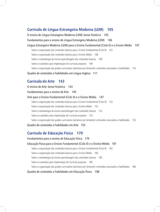 Currículo de Língua Estrangeira Moderna (LEM) 105
O ensino de Língua Estrangeira Moderna (LEM): breve histórico 105
Fundamentos para o ensino de Língua Estrangeira Moderna (LEM) 106
Língua Estrangeira Moderna (LEM) para o Ensino Fundamental (Ciclo II) e o Ensino Médio 107
Sobre a organização dos conteúdos básicos para o Ensino Fundamental (Ciclo II) 107
Sobre a organização dos conteúdos básicos para o Ensino Médio 108
Sobre a metodologia de ensino-aprendizagem dos conteúdos básicos 109
Sobre os subsídios para implantação do Currículo proposto 109
Sobre a organização das grades curriculares (série/ano por bimestre): conteúdos associados a habilidades 110
Quadro de conteúdos e habilidades em Língua Inglesa 111
Currículo de Arte 143
O ensino de Arte: breve histórico 143
Fundamentos para o ensino de Arte 145
Arte para o Ensino Fundamental (Ciclo II) e o Ensino Médio 147
Sobre a organização dos conteúdos básicos para o Ensino Fundamental (Ciclo II) 152
Sobre a organização dos conteúdos básicos para o Ensino Médio 152
Sobre a metodologia de ensino-aprendizagem dos conteúdos básicos 153
Sobre os subsídios para implantação do Currículo proposto 153
Sobre a organização das grades curriculares (série/ano por bimestre): conteúdos associados a habilidades 153
Quadro de conteúdos e habilidades em Arte 155
Currículo de Educação Física 179
Fundamentos para o ensino de Educação Física 179
Educação Física para o Ensino Fundamental (Ciclo II) e o Ensino Médio 181
Sobre a organização dos conteúdos básicos para o Ensino Fundamental (Ciclo II) 182
Sobre a organização dos conteúdos básicos para o Ensino Médio 183
Sobre a metodologia de ensino-aprendizagem dos conteúdos básicos 185
Sobre os subsídios para implantação do Currículo proposto 185
Sobre a organização das grades curriculares (série/ano por bimestre): conteúdos associados a habilidades 186
Quadro de conteúdos e habilidades em Educação Física 188
 