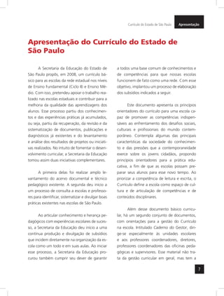 7
ApresentaçãoCurrículo do Estado de São Paulo
Apresentação do Currículo do Estado de
São Paulo
A Secretaria da Educação do Estado de
São Paulo propôs, em 2008, um currículo bá-
sico para as escolas da rede estadual nos níveis
de Ensino Fundamental (Ciclo II) e Ensino Mé-
dio. Com isso, pretendeu apoiar o trabalho rea-
lizado nas escolas estaduais e contribuir para a
melhoria da qualidade das aprendizagens dos
alunos. Esse processo partiu dos conhecimen-
tos e das experiências práticas já acumulados,
ou seja, partiu da recuperação, da revisão e da
sistematização de documentos, publicações e
diagnósticos já existentes e do levantamento
e análise dos resultados de projetos ou iniciati-
vas realizados. No intuito de fomentar o desen-
volvimento curricular, a Secretaria da Educação
tomou assim duas iniciativas complementares.
A primeira delas foi realizar amplo le-
vantamento do acervo documental e técnico
pedagógico existente. A segunda deu início a
um processo de consulta a escolas e professo-
res para identificar, sistematizar e divulgar boas
práticas existentes nas escolas de São Paulo.
Ao articular conhecimento e herança pe-
dagógicos com experiências escolares de suces-
so, a Secretaria da Educação deu início a uma
contínua produção e divulgação de subsídios
que incidem diretamente na organização da es-
cola como um todo e em suas aulas. Ao iniciar
esse processo, a Secretaria da Educação pro-
curou também cumprir seu dever de garantir
a todos uma base comum de conhecimentos e
de competências para que nossas escolas
funcionem de fato como uma rede. Com esse
objetivo, implantou um processo de elaboração
dos subsídios indicados a seguir.
Este documento apresenta os princípios
orientadores do currículo para uma escola ca-
paz de promover as competências indispen-
sáveis ao enfrentamento dos desafios sociais,
culturais e profissionais do mundo contem-
porâneo. Contempla algumas das principais
características da sociedade do conhecimen-
to e das pressões que a contemporaneidade
exerce sobre os jovens cidadãos, propondo
princípios orientadores para a prática edu-
cativa, a fim de que as escolas possam pre-
parar seus alunos para esse novo tempo. Ao
priorizar a competência de leitura e escrita, o
Currículo define a escola como espaço de cul-
tura e de articulação de competências e de
conteúdos disciplinares.
Além desse documento básico curricu-
lar, há um segundo conjunto de documentos,
com orientações para a gestão do Currículo
na escola. Intitulado Caderno do Gestor, diri-
ge-se especialmente às unidades escolares
e aos professores coordenadores, diretores,
professores coordenadores das oficinas peda-
gógicas e supervisores. Esse material não tra-
ta da gestão curricular em geral, mas tem a
 