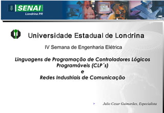 Londrina PR




    Universidade Estadual de Londrina
                 IV Semana de Engenharia Elétrica

Linguagens de Programação de Controladores Lógicos
                Programáveis (CLP´s)
                          e
         Redes Industriais de Comunicação




                                        Julio Cesar Guimarães, Especialista
 