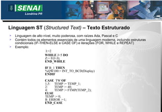 Londrina PR



Linguagem ST (Structured Text) – Texto Estruturado
   Linguagem de alto nível, muito poderosa, com raízes Ada, Pascal e C
   Contém todos os elementos essenciais de uma linguagem moderna, incluindo estruturas
    condicionais (IF-THEN-ELSE e CASE OF) e iterações (FOR, WHILE e REPEAT)
   Exemplo:
                        I:=2
                       WHILE J<5 DO
                        Z:= F(I+J);
                        END_WHILE
                        IF B_1 THEN
                        %QW100:= INT_TO_BCD(Display)
                        ENDIF
                        CASE TW OF
                        1,5: TEMP := TEMP_1;
                        2:   TEMP := 40;
                        4:   TEMP := FTMP(TEMP_2);
                        ELSE
                        TEMP := 0;
                        B_ERROR :=1;
                        END_CASE
 