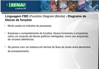 Londrina PR



Linguagem FBD (Function Diagram Blocks) - Diagrama de
blocos de funções
   Muito usada na indústria de processos.

   Expressa o comportamento de funções, blocos funcionais e programas
    como um conjunto de blocos gráficos interligados, como nos diagramas
    de circuitos eletrônicos.

   Se parece com um sistema em termos do fluxo de sinais entre elementos
    de processamento.
 